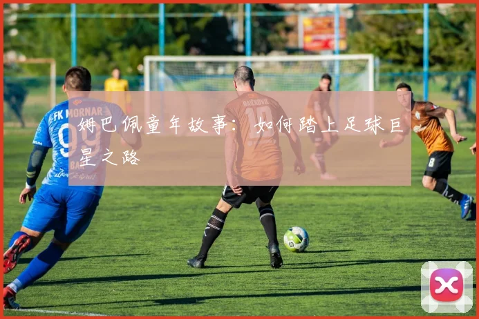 姆巴佩童年故事：如何踏上足球巨星之路