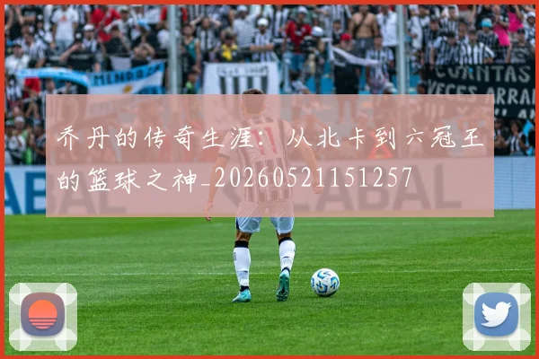 乔丹的传奇生涯：从北卡到六冠王的篮球之神_20260521151257