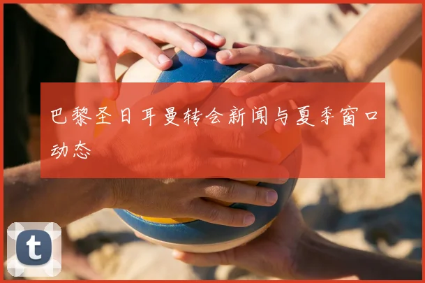 巴黎圣日耳曼转会新闻与夏季窗口动态