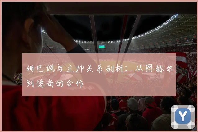 姆巴佩与主帅关系剖析:从图赫尔到德尚的合作