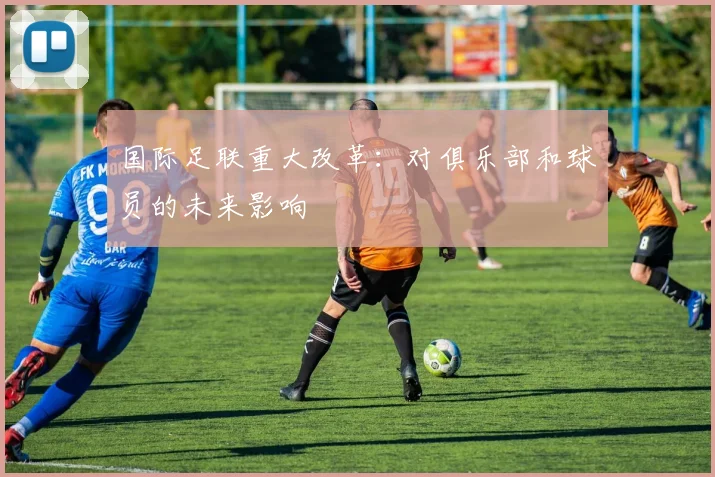 国际足联重大改革:对俱乐部和球员的未来影响