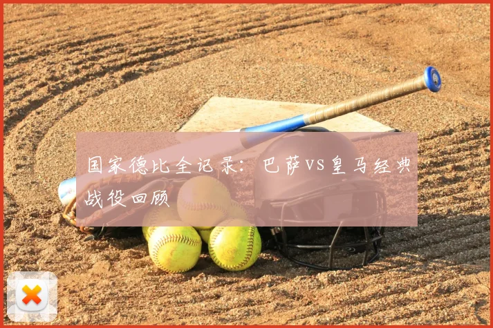 国家德比全记录：巴萨vs皇马经典战役回顾