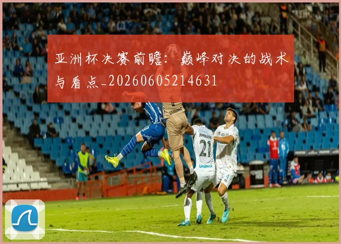 亚洲杯决赛前瞻：巅峰对决的战术与看点_20260605214631