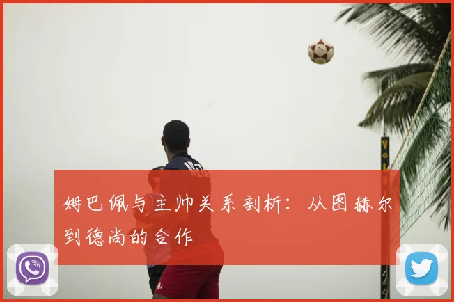 姆巴佩与主帅关系剖析:从图赫尔到德尚的合作