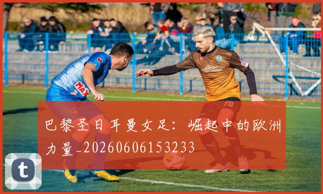 巴黎圣日耳曼女足：崛起中的欧洲力量_20260606153233
