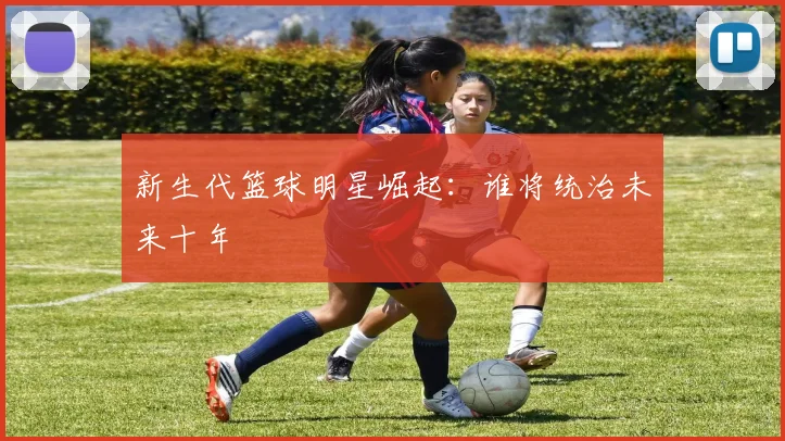 新生代篮球明星崛起：谁将统治未来十年