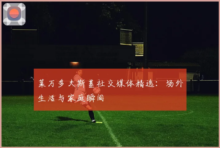 莱万多夫斯基社交媒体精选：场外生活与家庭瞬间