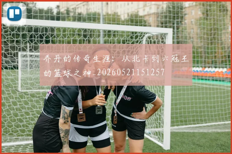 乔丹的传奇生涯:从北卡到六冠王的篮球之神_20260521151257